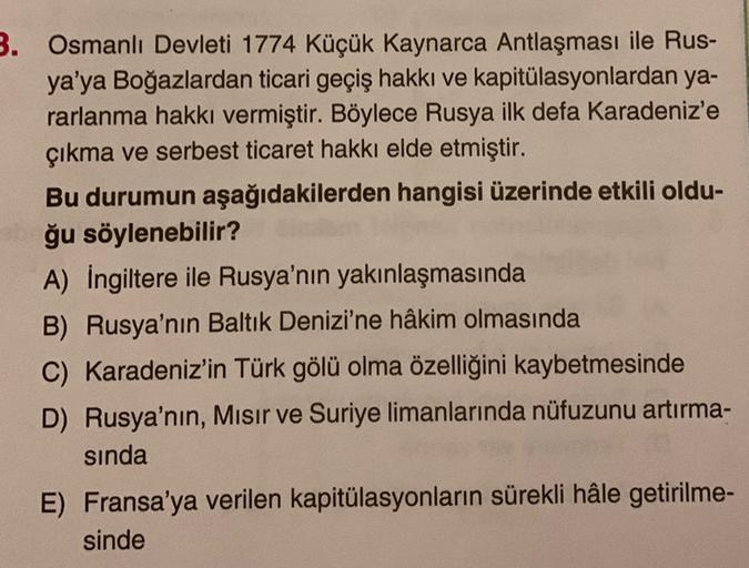 3. Osmanlı Devleti 1774 Küçük Kaynarca Antlaşması ile Rus-
ya'ya Boğazlardan ticari geçiş hakkı ve kapitülasyonlardan ya-
rarlanma hakkı vermiştir. Böylece Rusya ilk defa Karadeniz'e
çıkma ve serbest ticaret hakkı elde etmiştir.
Bu durumun aşağıdakilerden
