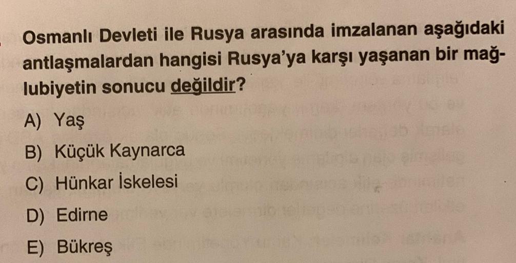 Osmanlı Devleti ile Rusya arasında imzalanan aşağıdaki
antlaşmalardan hangisi Rusya'ya karşı yaşanan bir mağ-
lubiyetin sonucu değildir?
A) Yaş
B) Küçük Kaynarca
C) Hünkar İskelesi
D) Edirne
E) Bükreş
