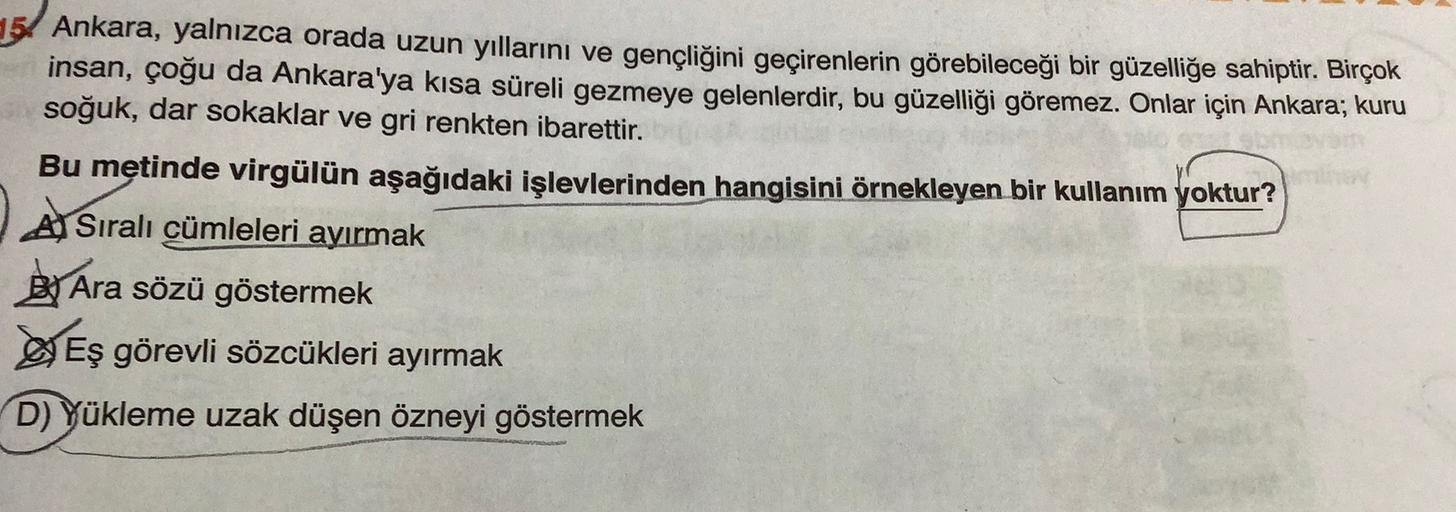 5. Ankara, yalnızca orada uzun yıllarını ve gençliğini geçirenlerin görebileceği bir güzelliğe sahiptir. Birçok
insan, çoğu da Ankara'ya kısa süreli gezmeye gelenlerdir, bu güzelliği göremez. Onlar için Ankara; kuru
soğuk, dar sokaklar ve gri renkten ibarettir.
Bu metinde virgülün aşağıdaki işlevlerinden hangisini örnekleyen bir kullanım yoktur?
A Sıralı cümleleri ayırmak
By Ara sözü göstermek
Eş görevli sözcükleri ayırmak
D) Yükleme uzak düşen özneyi göstermek