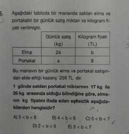 5.
Aşağıdaki tabloda bir manavda satılan elma ve
portakalın bir günlük satış miktarı ve kilogram fi-
yatı verilmiştir
.
Günlük satış
(kg)
Kilogram fiyati
(TL)
S
Elma
24
b
Portakal
a
8
Bu manavin bir günlük elma ve portakal satışın-
dan elde ettiği kazanç 256 TL dir.
1 günde satılan portakal miktarının 17 kg ile
26 kg arasında olduğu bilindiğine göre, elma-
nin kg fiyatını ifade eden eşitsizlik aşağıda-
kilerden hangisidir?
A) 3 <b<6 B) 4 < b < 6
D) 2 < b < 5 E) 3 < b <7
C)5<b<7,
b7
