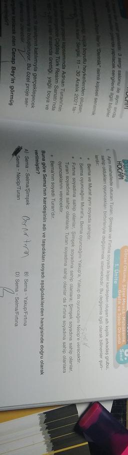 galerisidir. 3 sergi salonu ile aynı anda
galeride yapılacak sergilerle ilgili bilgiler
Sınıf
Görsel Okuma. Sözel Mantik-Muhakeme,
Grafik ve Tablo Okuma
1. Ünite
HOCAM
Aynı mahallede oturan Turan: Simşek ve Fırtına soyadlı ikişer kardeşten oluşan altı kişilik arkadaş grubu-
sahip oldukları oyuncakları birbirleriyle değiştirmek istemektedir. Bu değişimle ilgili olarak bilinenler şun-
under in "Derinlik" isimli kişisel seramik
lardır:
og klük boyutlu heykellerden oluşan,
Feat Aralik Sergisi, 11 - 30 Aralık 2021 ta-
Simson
projesi kapsamında Adnan Turani'nin
tersinde Çağdaş Türk Resim Sanatı'nda
2018 yarı arasında ürettiği, yağlı boya ve
Berna ve Murat aynı soyada sahiptir.
• Selma oyuncağını Murat'a, Berna oyuncağını Yakup'a, Yakup da oyuncağını Necip'e verecektir.
Firtina soyadına sahip olanlar, Şimşek soyadına sahip olanlara; Şimşek soyadına sahip olanlar,
Turan soyadına sahip olanlara; Turan soyadına sahip olanlar da Fırtına soyadına sahip olanlara
oyuncaklarını verecektir.
. Berna'nın soyadı Turan'dır.
Buna göre Sema'nın kardeşinin adı ve taşıdıkları soyadı aşağıdakilerden hangisinde doğru olarak
sind 19 sanatçının katılımıyla gerçekleşecek
verilmiştir?
A) Sema - Selma/Şimşek Gernoturn
sedere ile buluşturuyor. Bu özel proje ser-
Farida zienebilir.
Berglere katılacak olan Cenap Bey'in görmüş
a verilmiştir?
B) Sema - Yakup/Fırtına
D) Sema - Selma/Fırtına
Sema - Necip/Turan
R