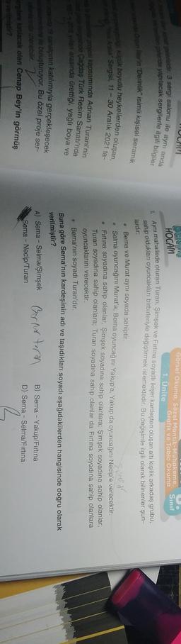 galerisidir. 3 sergi salonu ile aynı anda
galeride yapılacak sergilerle ilgili bilgiler
Sınıf
Görsel Okuma. Sözel Mantik-Muhakeme,
Grafik ve Tablo Okuma
1. Ünite
HOCAM
Aynı mahallede oturan Turan: Simşek ve Fırtına soyadlı ikişer kardeşten oluşan altı kişilik arkadaş grubu-
sahip oldukları oyuncakları birbirleriyle değiştirmek istemektedir. Bu değişimle ilgili olarak bilinenler şun-
under in "Derinlik" isimli kişisel seramik
lardır:
og klük boyutlu heykellerden oluşan,
Feat Aralik Sergisi, 11 - 30 Aralık 2021 ta-
Simson
projesi kapsamında Adnan Turani'nin
tersinde Çağdaş Türk Resim Sanatı'nda
2018 yarı arasında ürettiği, yağlı boya ve
Berna ve Murat aynı soyada sahiptir.
• Selma oyuncağını Murat'a, Berna oyuncağını Yakup'a, Yakup da oyuncağını Necip'e verecektir.
Firtina soyadına sahip olanlar, Şimşek soyadına sahip olanlara; Şimşek soyadına sahip olanlar,
Turan soyadına sahip olanlara; Turan soyadına sahip olanlar da Fırtına soyadına sahip olanlara
oyuncaklarını verecektir.
. Berna'nın soyadı Turan'dır.
Buna göre Sema'nın kardeşinin adı ve taşıdıkları soyadı aşağıdakilerden hangisinde doğru olarak
sind 19 sanatçının katılımıyla gerçekleşecek
verilmiştir?
A) Sema - Selma/Şimşek Gernoturn
sedere ile buluşturuyor. Bu özel proje ser-
Farida zienebilir.
Berglere katılacak olan Cenap Bey'in görmüş
a verilmiştir?
B) Sema - Yakup/Fırtına
D) Sema - Selma/Fırtına
Sema - Necip/Turan
R
