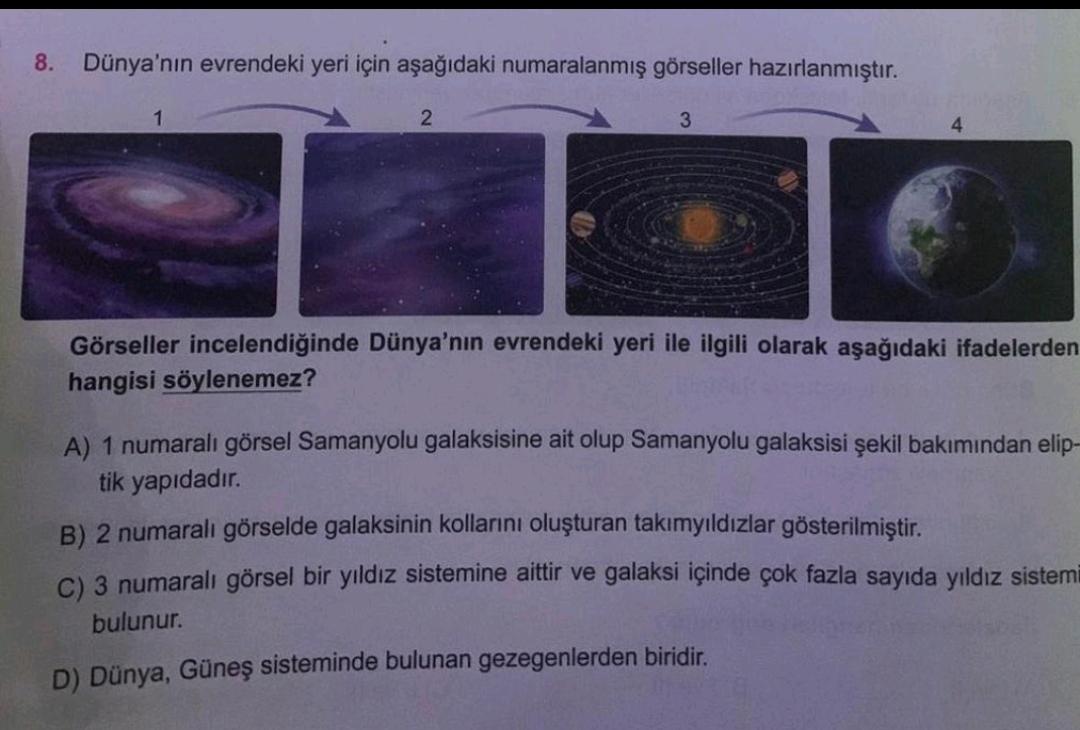 8.
Dünya'nın evrendeki yeri için aşağıdaki numaralanmış görseller hazırlanmıştır.
1
2
3
Görseller incelendiğinde Dünya'nın evrendeki yeri ile ilgili olarak aşağıdaki ifadelerden
hangisi söylenemez?
A) 1 numaralı görsel Samanyolu galaksisine ait olup Samany