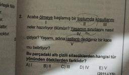 irleşik fildir
r.
Ir.
Fattir.
Joktur.
2. Acaba ölmeve başlamış bir toplumda kosullarini
1
II
III
neler hazırlıyor ölümün? Yasamın sınırlarını nasıl
IV
çiziyor? Yaşamı, adına rastlantı dediğimiz bir kaos
mu belirliyor?
Bu parçadaki altı çizili sözcüklerden hangisi tür
yönünden ötekilerden farklıdır?
A) B) II
C) III DIV E) V
(2011-LYS)