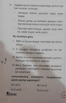 2.
.
Aşağıda büyük harflerin kullanıldığı yerlerle ilgili
bazı kurallar verilmiştir.
Akrabalık bildiren sözcükler küçük harfle
başlar.
Dünya, güneş, ay kelimeleri gezegen adları
dışında kullanıldıklarında küçük harfle başlar.
Özel ada dahil olmayan, gazete, dergi, tablo
vb. sözler küçük harfle yazılır.
Bu kurallara göre,
1. Bilim ve Çocuk dergisi, internetten de okuna-
biliyor.
II. O çocuğun dünyasına girdiğimde her işin
mümkün olduğunu anladım.
III. Serhat Amcam mahallede herkesin yardımı-
na koşan merhametli bir adamdır.
IV. Barış Gazetesi, tüm dünyadaki savaşların
yanlışlığını, kötülüğünü insanlara duyurmak
için çıkartılıyor.
1
2
numaralanmış cümlelerin hangilerinde
yazım yanlışı yapılmıştır?
A) I ve II.
B) I ve !!!.
C) Il ve III.
D) III ve IV.
Kafa Dengi
48