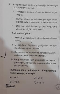 2.
.
Aşağıda büyük harflerin kullanıldığı yerlerle ilgili
bazı kurallar verilmiştir.
Akrabalık bildiren sözcükler küçük harfle
başlar.
Dünya, güneş, ay kelimeleri gezegen adları
dışında kullanıldıklarında küçük harfle başlar.
Özel ada dahil olmayan, gazete, dergi, tablo
vb. sözler küçük harfle yazılır.
Bu kurallara göre,
1. Bilim ve Çocuk dergisi, internetten de okuna-
biliyor.
II. O çocuğun dünyasına girdiğimde her işin
mümkün olduğunu anladım.
III. Serhat Amcam mahallede herkesin yardımı-
na koşan merhametli bir adamdır.
IV. Barış Gazetesi, tüm dünyadaki savaşların
yanlışlığını, kötülüğünü insanlara duyurmak
için çıkartılıyor.
1
2
numaralanmış cümlelerin hangilerinde
yazım yanlışı yapılmıştır?
A) I ve II.
B) I ve !!!.
C) Il ve III.
D) III ve IV.
Kafa Dengi
48
