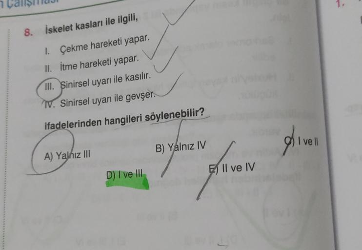 1.
8.
İskelet kasları ile ilgili,
1. Çekme hareketi yapar,
II. itme hareketi yapar.
III. Sinirsel uyarı ile kasılır.
IV. Sinirsel uyarı ile gevşer.
ifadelerinden hangileri söylenebilir?
pi
I vell
B) Yalnız IV
A) Yalnız III
D) I ve III
E) Il ve IV
yang