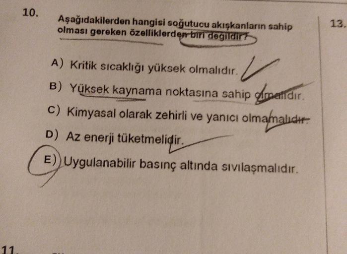 10.
Aşağıdakilerden hangisi soğutucu akışkanların sahip
olması gereken özelliklerden biri degildir?
13.
A) Kritik sıcaklığı yüksek olmalıdır. V
B) Yüksek kaynama noktasına sahip doetidir.
.
C) Kimyasal olarak zehirli ve yanıcı olmamalıdır.
D) Az enerji tük