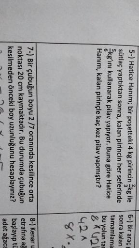 6-) Bir araç
5-) Hatice Hanım; bir poşetteki 4 kg pirincin kg ile
sütlaç yaptıktan sonra, kalan pirincin her seferinde
kg’ını kullanarak pilav yapıyor. Buna göre Hatice
Hanım, kalan pirinçle kaç kez pilav yapmıştır?
5
6
sonra kalan
tamamlama
bu yolun tar
8