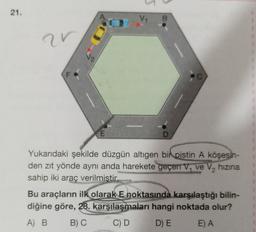 21.
V4
B
ar
E
D
Yukarıdaki şekilde düzgün altıgen bir pistin A köşesin-
den zıt yönde aynı anda harekete geçen V, ve V, hızına
sahip iki araç verilmistir.
Bu araçların ilk olarak E noktasında karşılaştığı bilin-
diğine göre, 28. karşılaşmaları hangi noktada olur?
A) B
B) C C) D D) E E A