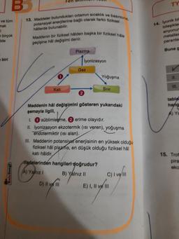B
TY
13. Maddeler bulunduklan ortamın sıcaklık ve basıncına,
potansiyel enerjilerine bağlı olarak farklı fiziksel
ve tüm
mak
i
birçok
de
hallerde bulunabilir.
Maddenin bir fiziksel halden başka bir fiziksel hale
14. Iyonik bit
bileşikler
anyonur
metaller
parante
geçişine hal değişimi denir.
Plazma
Buna g
biri
Iyonizasyon
Gaz
Yoğuşma
I
III.
Kati
SIVI
tablo
hang
Maddenin hal değişimini gösteren yukarıdaki
semayla ilgili,
1. süblimlegme, erime olayıdır.
II. İyonizasyon ekzotermik (isi veren), yoğuşma
endotermiktir (isi alan).
III. Maddenin potansiyet enerjisinin en yüksek olduğu
fiziksel hal plazma, en düşük olduğu fiziksel hal
kati hâldir,
Madelerinden hangileri doğrudur?
15. Trof
pira
eko
Yalnız!
B) Yalnız II
C) I ve
D) II e III
E) Ill
