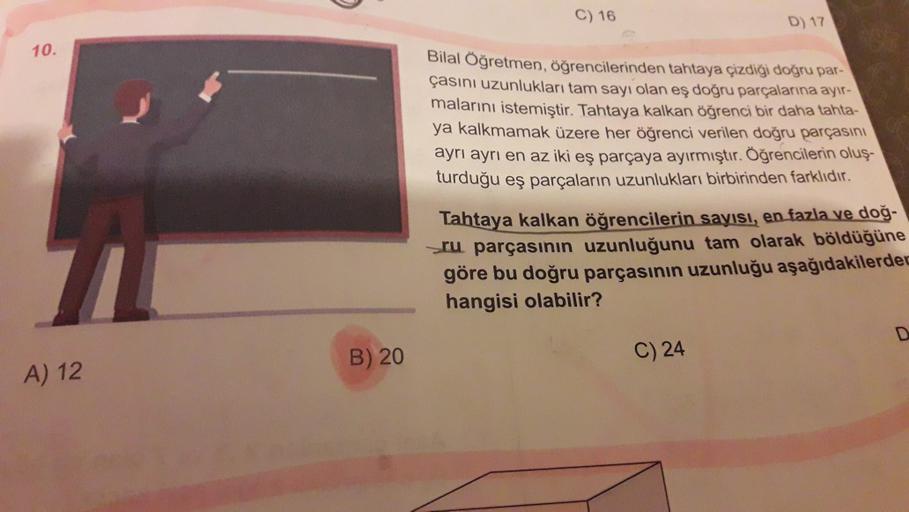 C) 16
D) 17
10.
Bilal Öğretmen, öğrencilerinden tahtaya çizdiği doğru par-
çasını uzunlukları tam sayı olan eş doğru parçalarına ayır-
malarını istemiştir. Tahtaya kalkan öğrenci bir daha tanta-
ya kalkmamak üzere her öğrenci verilen doğru parçasını
ayrı a