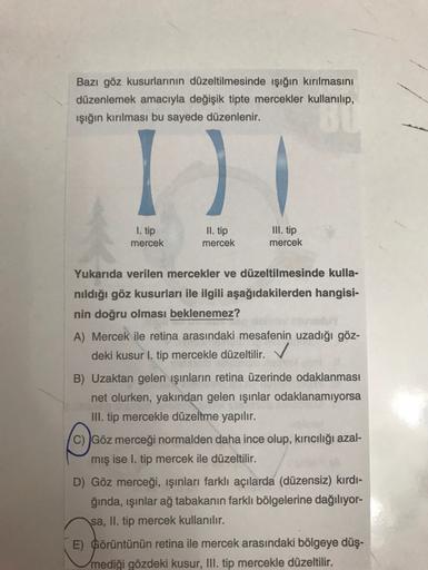 Bazı göz kusurlarının düzeltilmesinde işığın kırılmasını
düzenlemek amacıyla değişik tipte mercekler kullanılıp,
ışığın kırılması bu sayede düzenlenir.
D
1. tip
III. tip
II. tip
mercek
mercek
mercek
Yukarıda verilen mercekler ve düzeltilmesinde kulla-
nıld