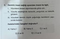 5. Demirin insan sağlığı açısından önemi ile ilgili,
1. Hücrelere oksijen taşınmasında görev alır.
II. Vücutta eksikliğinde kansızlık, yorgunluk ve halsizlik
gözlenir.
III. Vücuttaki demirin büyük çoğunluğu kemiklerin yapı-
sinda bulunur.
ifadelerinden hangileri doğrudur?
A) Yalnız
B) Yalnız II
C) I ve II
D) II ve III
E) I, II ve III
