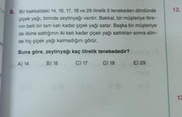 12.
8. Bir bakkaldaki 14, 16, 17, 18 ve 29 litrelik 5 tenekeden dördünde
çiçek yağı, birinde zeytinyağı vardır. Bakkal, bir müşteriye litre-
nin belli bir tarn katı kadar çiçek yağı satar. Başka bir müşteriye
de ilkine sattığının iki katı kadar çiçek yağı sattıktan sonra elin-
de hiç çiçek yağı kalmadığını görür.
Buna göre, zeytinyağı kaç litrelik tenekededir?
A) 14
B) 16
C) 17
D) 18
E) 29
13