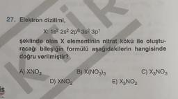 27. Elektron diziliml,
X: 182 2s 2p 3s 3p
şeklinde olan X elementinin nitrat kökü ile oluştu-
racağı bileşiğin formülü aşağıdakilerin hangisinde
doğru verilmiştir?
A) XNO,
B) X(NO)
C) X,NO,
D) XNOZ
E) X,NO
is
