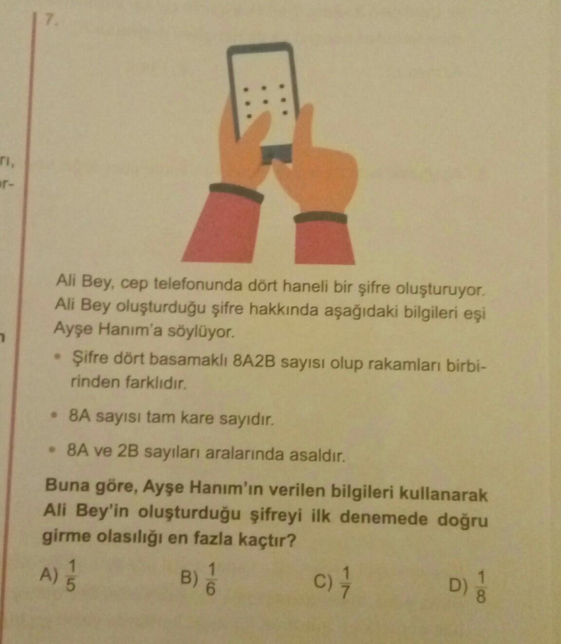 ar-
Ali Bey, cep telefonunda dört haneli bir şifre oluşturuyor.
Ali Bey oluşturduğu şifre hakkında aşağıdaki bilgileri eşi
Ayşe Hanım'a söylüyor.
Şifre dört basamaklı 8A2B sayısı olup rakamları birbi-
rinden farklıdır.
• 8A sayısı tam kare sayıdır.
• 8A ve