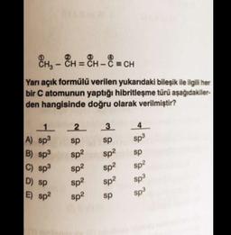 -
8H - “H = CH - 8 = CH
CH3 CH
= -
Yarı açık formülü verilen yukarıdaki bileşik ile ilgili her
bir C atomunun yaptığı hibritleşme türü aşağıdakiler-
den hangisinde doğru olarak verilmiştir?
3
1 2
2
A) sp3
sp
B) sp3
sp?
4
sp3
sp
sp?
sp
C) sp3
sp2
sp?
sp2
sp2
D) Sp
Sp2
Sp3
sp3
E) sp2
sp2
sp