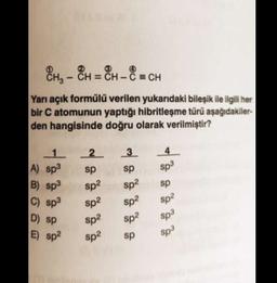 -
8H - “H = CH - 8 = CH
CH3 CH
= -
Yarı açık formülü verilen yukarıdaki bileşik ile ilgili her
bir C atomunun yaptığı hibritleşme türü aşağıdakiler-
den hangisinde doğru olarak verilmiştir?
3
1 2
2
A) sp3
sp
B) sp3
sp?
4
sp3
sp
sp?
sp
C) sp3
sp2
sp?
sp2
sp2
D) Sp
Sp2
Sp3
sp3
E) sp2
sp2
sp
