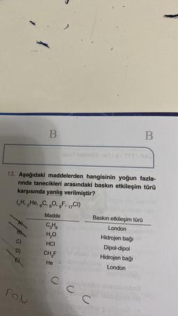 B
B
TYTA
13. Aşağıdaki maddelerden hangisinin yoğun fazla-
rinda tanecikleri arasındaki baskın etkileşim türü
karşısında yanlış verilmiştir?
GH, He, 6C, 80,,F, 17CI)
6
8
Madde
food
CH
HO
HCI
CHF
Baskın etkileşim türü
London
Hidrojen bağı
Dipol-dipol
Hidrojen bağı
London
D)
He
C C
an
U
FON
c
