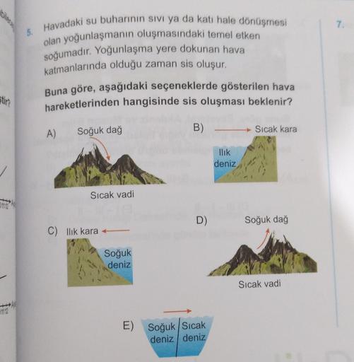 7
5. Havadaki su buharının sivi ya da kati hale dönüşmesi
olan yoğunlaşmanın oluşmasındaki temel etken
soğumadır. Yoğunlaşma yere dokunan hava
katmanlarında olduğu zaman sis oluşur.
Buna göre, aşağıdaki seçeneklerde gösterilen hava
hareketlerinden hangisin