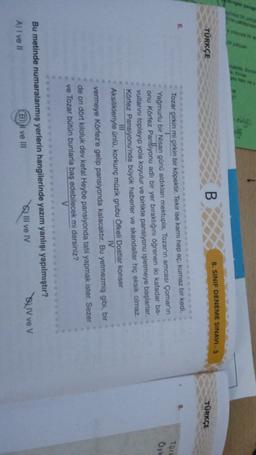 1
TÜRKÇE
8. SINIF DENEME SINAVI - 3
B
TÜRKÇE
TO
Oy
Tozar çirkin mi çirkin bir köpektir. Tekir ise karnı hep aç, kurnaz bir kedi,
Yağmurlu bir Nisan günü aldıkları mektupla, Tozar'ın amcası Çomar'ın
onu Körfez Pansiyonu adlı bir yer bıraktığını öğrenen iki kafadar ba-
vullarını toplayıp yola koyulur ve birlikte pansiyonu işletmeye başlarlar.
Körfez Pansiyonu'nda büyük haberler ve skandallar hiç eksik olmaz.
Aksilikleriyle ünlü, korkunç müzik grubu Öfkeli Dostlar konser
IV
vermeye Körfez'e gelip pansiyonda kalacaktır. Bu yetmezmiş gibi, bir
de on dört kiloluk dev kefal Heybe pansiyonda tatil yapmak ister. Sezer
ve Tozar bütün bunlarla bas edebilecek mi dersiniz?
V
Bu metinde numaralanmış yerlerin hangilerinde yazım yanlışı yapılmıştır?
A) I ve 11
B) Il ve III
Q Ill ve IV
BLIV ve v
