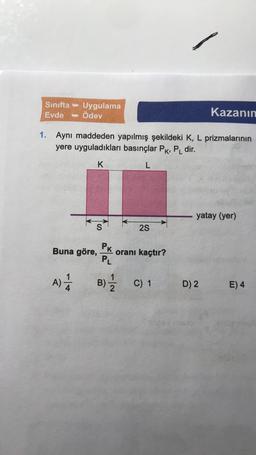 Sınıfta - Uygulama
Evde Ödev
Kazanın
1. Aynı maddeden yapılmış şekildeki K, L prizmalarının
yere uyguladıkları basınçlar Pk, P_ dir.
K
L
yatay (yer)
S
2S
Buna göre,
PK
PL
oranı kaçtır?
A)
A
B)
N-
C) 1
D) 2
E) 4