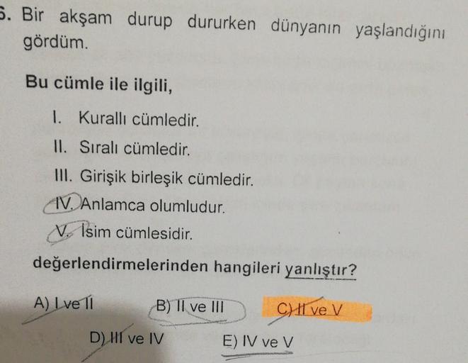 5. Bir akşam durup dururken dünyanın yaşlandığını
gördüm.
Bu cümle ile ilgili,
1. Kurallı cümledir.
II. Sıralı cümledir.
III. Girişik birleşik cümledir.
IV. Anlamca olumludur.
1. Isim cümlesidir.
değerlendirmelerinden hangileri yanlıştır?
A) I ve 11
B) II 