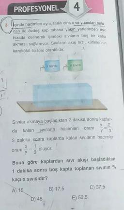 PROFESYONEL
4
3.
İçinde hacimleri aynı, farklı cins x ve y sıvıları bulu-
nan iki özdeş kap tabana yakın yerlerinden eşit
hizada delinerek içindeki sıvıların boş bir kaba
akması sağlanıyor. Sıvıların akış hızı, kütlelerinin
karekökü ile ters orantilidir.
X SIVISI
y SIVISI
2
Sivilar akmaya başladıktan 2 dakika sonra kaplar-
X 2.
da kalan sivilarin hacimleri
oranı
y 3
3 dakika sonra kaplarda kalan sivilarin hacimler
X 1
oranı oluyor.
y 3
Buna göre kaplardan sivi akışı başladıktan
1 dakika sonra boş kapta toplanan sivinin %
kaçı x sivisidir?
C) 37,5
A) 15
B) 17,5
D) 45
E) 52,5