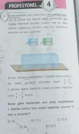 PROFESYONEL
4
3.
İçinde hacimleri aynı, farklı cins x ve y sıvıları bulu-
nan iki özdeş kap tabana yakın yerlerinden eşit
hizada delinerek içindeki sıvıların boş bir kaba
akması sağlanıyor. Sıvıların akış hızı, kütlelerinin
karekökü ile ters orantilidir.
X SIVISI
y SIVISI
2
Sivilar akmaya başladıktan 2 dakika sonra kaplar-
X 2.
da kalan sivilarin hacimleri
oranı
y 3
3 dakika sonra kaplarda kalan sivilarin hacimler
X 1
oranı oluyor.
y 3
Buna göre kaplardan sivi akışı başladıktan
1 dakika sonra boş kapta toplanan sivinin %
kaçı x sivisidir?
C) 37,5
A) 15
B) 17,5
D) 45
E) 52,5
