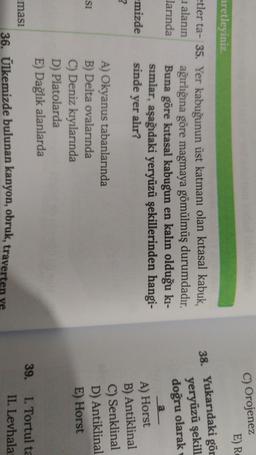 C) Orojenez
E) RO
aretleyiniz
38. Yukarıdaki gör
yeryüzü şekill
doğru olarak
a
yer alır?
etler ta- 35. Yer kabuğunun üst katmanı olan kitasal kabuk,
1 alanın
ağırlığına göre magmaya gömülmüş durumdadır.
larında Buna göre kitasal kabugun en kalın olduğu ki-
sımlar, aşağıdaki yeryüzü şekillerinden hangi-
mizde sinde
?
A) Okyanus tabanlarında
B) Delta ovalarında
C) Deniz kıyılarında
D) Platolarda
E) Dağlık alanlarda
masi
36. Ülkemizde bulunan kanyon, obruk, traverten
A) Horst
B) Antiklinal
C) Senklinal
D) Antiklinal
E) Horst
si
39. I. Tortul ta
II. Levhala
