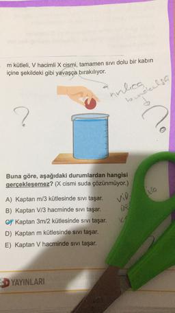 m kütleli, V hacimli X cismi, tamamen sivi dolu bir kabin
içine şekildeki gibi yavaşça bırakılıyor.
innlica
?
bendalsa
d
%
Buna göre, aşağıdaki durumlardan hangisi
gerçekleşemez? (X cismi suda çözünmüyor.)
icla
vid
A) Kaptan m/3 kütlesinde sivi taşar.
B) Kaptan V/3 hacminde sivi taşar.
C) Kaptan 3m/2 kütlesinde sivi taşar.
D) Kaptan m kütlesinde sivi taşar.
E) Kaptan V hacminde sivi taşar.
3D YAYINLARI
