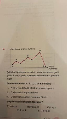 4.
İyonlaşma enerjisi (kJ/mol
C
B
A
EO
Atom
numarası
Şekildeki iyonlaşma enerjisi - atom numarası grafi-
ğinde 3. ve 4. periyot elementleri noktalarla gösteril-
miştir.
Bu elementlerden A, B, C, D ve E ile ilgili;
1. A ile E nin değerlik elektron sayıları aynıdır.
II. C elementi 5A grubundadır.
III. D elementinin atom numarası 18 dir.
yargılarından hangileri doğrudur?
A) Yalnız
B) Yalnız III C) I ve 11
E) I, II ve III
D) II ve III
niu
