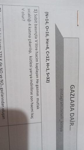 GAZLARA DAİR...
instagram:neseli kimya
(N=14, 0=16, He=4, C=12, H=1, S=32)
1) Sabit basınçta V litre hacim kaplayan He gazının mutlak
sıcaklığı 4 katına çıkarılıp, kütlesi yarıya indirilirse son hacmi kaç
V olur?
NO ye NO2 gazlarından oluşan
