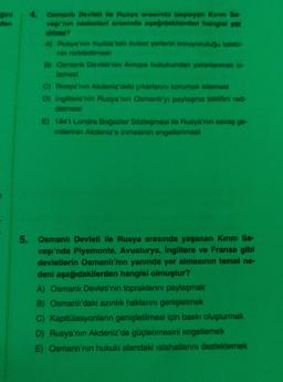 gini
den
4. Osmanlı Devleti ile Rusya arasında başlayan Kim Se-
vngi'nin nedenleri arasında ayaqdaklerden hangisi ver
almaz?
A) Rusya'nın Kudüs'teki kutsal verterin koruyuculugu talebi
nin reddedilmesi
B) Osmanlı Devletinin Avrupa hukukundan yararlanmak is.
temesl
C) Rusya'nın Akdeniz'deki çıkarlarını korumak istemesi
Di Ingiltere'nin Rusya'nın Osmanlı'yı paylaşma teklifini red-
detmesi
E) 1841 Londra Boğazlar Sözleşmesi ile Rusya'nın savaş ge-
milerinin Akdeniz'e inmesinin engellenmesi
5. Osmanlı Devleti ile Rusya arasında yaşanan Kınm Sa-
vaşı'nda Piyemonte, Avusturya, İngiltere ve Fransa gibi
devletlerin Osmanlı'nın yanında yer almasının temel ne-
deni aşağıdakilerden hangisi olmuştur?
A) Osmanlı Devleti'nin topraklarını paylaşmak
B) Osmanlı'daki azınlık haklarını genişletmek
C) Kapitülasyonların genişletilmesi için baskı oluşturmak
D) Rusya'nın Akdeniz'de güçlenmesini engellemek
E) Osmanlı'nın hukuki alandaki islahatlarını desteklemek
