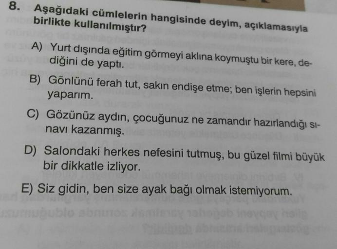 8. Aşağıdaki cümlelerin hangisinde deyim, açıklamasıyla
birlikte kullanılmıştır?
A) Yurt dışında eğitim görmeyi aklına koymuştu bir kere, de-
diğini de yaptı.
B) Gönlünü ferah tut, sakın endişe etme; ben işlerin hepsini
yaparım.
C) Gözünüz aydın, çocuğunuz