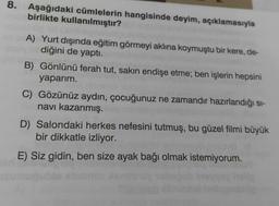 8. Aşağıdaki cümlelerin hangisinde deyim, açıklamasıyla
birlikte kullanılmıştır?
A) Yurt dışında eğitim görmeyi aklına koymuştu bir kere, de-
diğini de yaptı.
B) Gönlünü ferah tut, sakın endişe etme; ben işlerin hepsini
yaparım.
C) Gözünüz aydın, çocuğunuz ne zamandır hazırlandığı si-
navı kazanmış.
D) Salondaki herkes nefesini tutmuş, bu güzel filmi büyük
bir dikkatle izliyor.
E) Siz gidin, ben size ayak bağı olmak istemiyorum.
