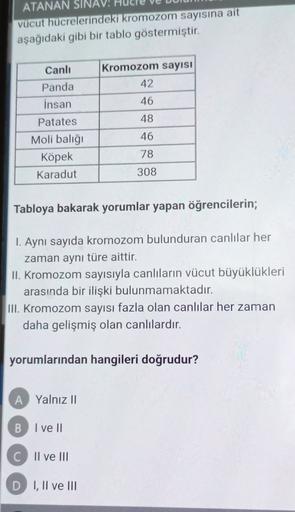ATANAN SINAV:
vücut hücrelerindeki kromozom sayısına ait
aşağıdaki gibi bir tablo göstermiştir.
Canlı
Kromozom sayısı
42
Panda
insan
46
48
46
Patates
Moli balığı
Köpek
Karadut
78
308
Tabloya bakarak yorumlar yapan öğrencilerin;
1. Aynı sayıda kromozom bulu