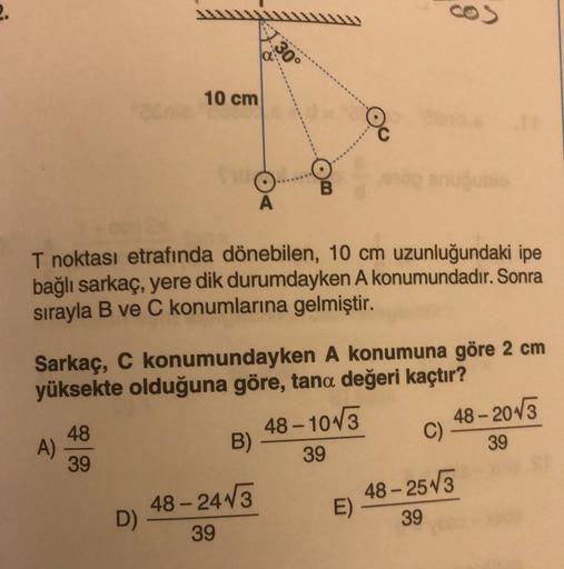 2.
30°
10 cm
A
T noktası etrafında dönebilen, 10 cm uzunluğundaki ipe
bağlı sarkaç, yere dik durumdayken A konumundadır. Sonra
sırayla B ve C konumlarına gelmiştir.
Sarkaç, C konumundayken A konumuna göre 2 cm
yüksekte olduğuna göre, tana değeri kaçtır?
-