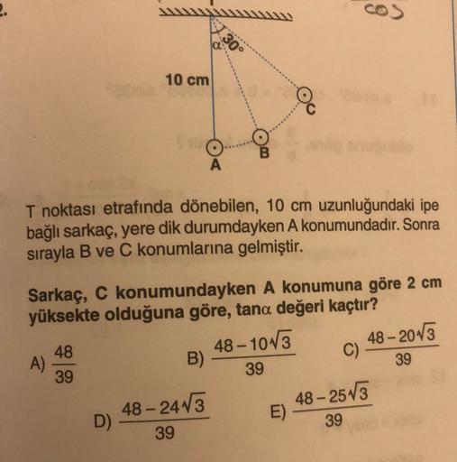 2.
30°
10 cm
A
T noktası etrafında dönebilen, 10 cm uzunluğundaki ipe
bağlı sarkaç, yere dik durumdayken A konumundadır. Sonra
sırayla B ve C konumlarına gelmiştir.
Sarkaç, C konumundayken A konumuna göre 2 cm
yüksekte olduğuna göre, tana değeri kaçtır?
-
