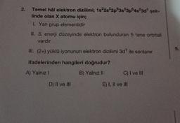 2.
Temel hâl elektron dizilimi; 1s22s22p63s23p4523d" şek-
linde olan X atomu için;
1. Yan grup elementidir
II. 3. enerji düzeyinde elektron bulunduran 5 tane orbitali
vardır
5
.
III. (2+) yüklü iyonunun elektron dizilimi 3d" ile sonlanır
ifadelerinden hangileri doğrudur?
A) Yalnız!
B) Yalnız II
C) I ve III
D) II ve III
E) I, II ve III