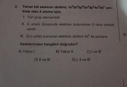 2.
Temel hâl elektron dizilimi; 1s22s22p63s23p4523d" şek-
linde olan X atomu için;
1. Yan grup elementidir
II. 3. enerji düzeyinde elektron bulunduran 5 tane orbitali
vardır
5
.
III. (2+) yüklü iyonunun elektron dizilimi 3d" ile sonlanır
ifadelerinden hangileri doğrudur?
A) Yalnız!
B) Yalnız II
C) I ve III
D) II ve III
E) I, II ve III
