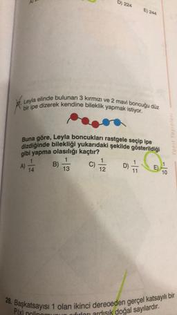 D) 224
E) 244
Leyla elinde bulunan 3 kırmızı ve 2 mavi boncuğu düz
bir ipe dizerek kendine bileklik yapmak istiyor.
ex
Buna göre, Leyla boncukları rastgele seçip ipe
dizdiğinde bilekliği yukarıdaki şekilde gösterildiği
gibi yapma olasılığı kaçtır?
1
1
B)
C)
D)
14
13
12
E)
10
11
A)
)
28. Başkatsayısı 1 olan ikinci dereceden gerçel katsayılı bir
Plx) polinor
firları ardısık doğal sayılardır
.