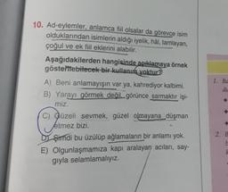 10. Ad-eylemler, anlamca fiil olsalar da görevce isim
olduklarından isimlerin aldığı iyelik, hâl, tamlayan,
çoğul ve ek fiil eklerini alabilir.
Aşağıdakilerden hangisinde açıklamaya örnek
gösterebilecek bir kullanım yoktur
A) Beni anlamayışın var ya, kahrediyor kalbimi.
B) Yarayı görmek değil, görünce sarmaktır işi-
miz.
C) Güzeli sevmek, güzel olmayana düşman
1. Ba
du
etmez bizi.
.
D Şimdi bu üzülüp ağlamaların bir anlamı yok.
E) Olgunlaşmamıza kapı aralayan acıları, say-
giyla selamlamalıyız.
2. B
b
