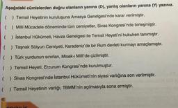 Aşağıdaki cümlelerden doğru olanların yanına (D), yanlış olanların yanına (V) yazınız.
( ) Temsil Heyetinin kuruluşuna Amasya Genelgesi'nde karar verilmiştir.
( ) Milli Mücadele döneminde tüm cemiyetler, Sivas Kongresi'nde birleşmiştir.
( ) İstanbul Hükümeti, Havza Genelgesi ile Temsil Heyeti'ni hukuken tanımıştır.
( ) Taşnak Sütyun Cemiyeti, Karadeniz'de bir Rum devleti kurmayı amaçlamıştır.
( ) Türk yurdunun sınırları, Misak-ı Milli'de çizilmiştir.
( ) Temsil Heyeti, Erzurum Kongresi'nde kurulmuştur.
( ) Sivas Kongresi'nde İstanbul Hükümeti'nin siyasi varlığına son verilmiştir.
( ) Temsil Heyetinin varlığı, TBMM'nin açılmasıyla sona ermiştir.
Liv