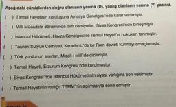 Aşağıdaki cümlelerden doğru olanların yanına (D), yanlış olanların yanına (V) yazınız.
( ) Temsil Heyetinin kuruluşuna Amasya Genelgesi'nde karar verilmiştir.
( ) Milli Mücadele döneminde tüm cemiyetler, Sivas Kongresi'nde birleşmiştir.
( ) İstanbul Hükümeti, Havza Genelgesi ile Temsil Heyeti'ni hukuken tanımıştır.
( ) Taşnak Sütyun Cemiyeti, Karadeniz'de bir Rum devleti kurmayı amaçlamıştır.
( ) Türk yurdunun sınırları, Misak-ı Milli'de çizilmiştir.
( ) Temsil Heyeti, Erzurum Kongresi'nde kurulmuştur.
( ) Sivas Kongresi'nde İstanbul Hükümeti'nin siyasi varlığına son verilmiştir.
( ) Temsil Heyetinin varlığı, TBMM'nin açılmasıyla sona ermiştir.
Liv
