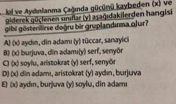kıl ve Aydınlanma Çağında gücünü kaybeden (x) ve
giderek güçlenen siniflar (y) aşağıdakilerden hangisi
gibi gösterilirse doğru bir gruplandırma olur?
A) (x) aydın, din adamı (y) tüccar, sanayici
B)(x) burjuva, din adamıly) serf, senyor
C) (X) soylu, aristokrat (y) serf, senyor
D)(x) din adamı, aristokrat (y) aydın, burjuva
E) (X) aydın, burjuva (y) soylu, din adamı