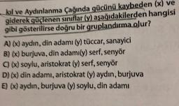 kıl ve Aydınlanma Çağında gücünü kaybeden (x) ve
giderek güçlenen siniflar (y) aşağıdakilerden hangisi
gibi gösterilirse doğru bir gruplandırma olur?
A) (x) aydın, din adamı (y) tüccar, sanayici
B)(x) burjuva, din adamıly) serf, senyor
C) (X) soylu, aristokrat (y) serf, senyor
D)(x) din adamı, aristokrat (y) aydın, burjuva
E) (X) aydın, burjuva (y) soylu, din adamı
