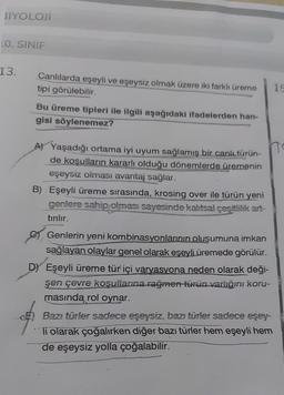 BIYOLOJİ
LO. SINIF
13.
Canlılarda eşeyli ve eşeysiz olmak üzere iki farklı üreme
tipi görülebilir.
10
Bu üreme tipleri ile ilgili aşağıdaki ifadelerden han-
gisi söylenemez?
A) Yaşadığı ortama iyi uyum sağlamış bir canlı türün-
de kosulların kararlı olduğu dönemlerde üremenin
eşeysiz olması avantaj sağlar.
B) Eşeyli üreme sırasında, krosing over ile türün yeni
genlere sahip olması sayesinde kalıtsal çeşitlilik art-
tırılır.
Genlerin yeni kombinasyonlarının oluşumuna imkan
sağlayan olaylar genel olarak eşeyli üremede görülür.
D Eşeyli üreme tür içi varyasyona neden olarak deği-
şen çevre kosulianna rağmen turun varlığın koru-
masında rol oynar.
Bazı türler sadece eşeysiz, bazı türler sadece eşey-
Ti olarak çoğalırken diğer bazı türler hem eşeyli hem
de eşeysiz yolla çoğalabilir.
