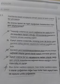 BIYOLOJİ
LO. SINIF
13.
Canlılarda eşeyli ve eşeysiz olmak üzere iki farklı üreme
tipi görülebilir.
10
Bu üreme tipleri ile ilgili aşağıdaki ifadelerden han-
gisi söylenemez?
A) Yaşadığı ortama iyi uyum sağlamış bir canlı türün-
de kosulların kararlı olduğu dönemlerde üremenin
eşeysiz olması avantaj sağlar.
B) Eşeyli üreme sırasında, krosing over ile türün yeni
genlere sahip olması sayesinde kalıtsal çeşitlilik art-
tırılır.
Genlerin yeni kombinasyonlarının oluşumuna imkan
sağlayan olaylar genel olarak eşeyli üremede görülür.
D Eşeyli üreme tür içi varyasyona neden olarak deği-
şen çevre kosulianna rağmen turun varlığın koru-
masında rol oynar.
Bazı türler sadece eşeysiz, bazı türler sadece eşey-
Ti olarak çoğalırken diğer bazı türler hem eşeyli hem
de eşeysiz yolla çoğalabilir.
